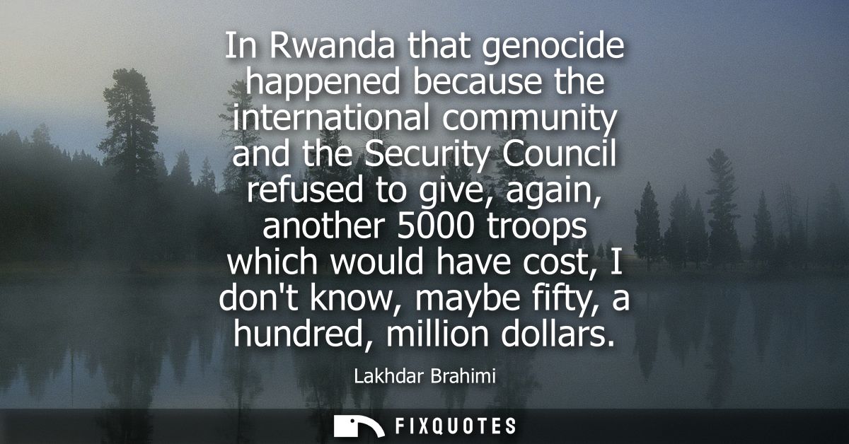In Rwanda that genocide happened because the international community and the Security Council refused to give, again, an