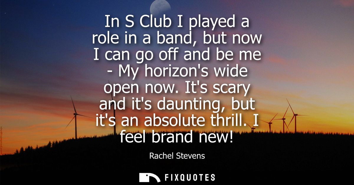 In S Club I played a role in a band, but now I can go off and be me - My horizons wide open now. Its scary and its daunt