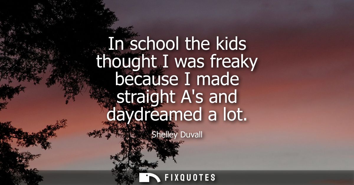 In school the kids thought I was freaky because I made straight As and daydreamed a lot