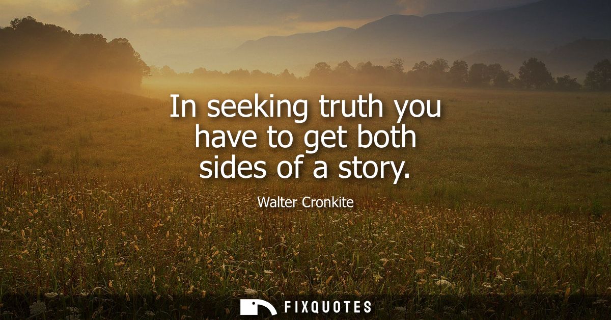 In seeking truth you have to get both sides of a story