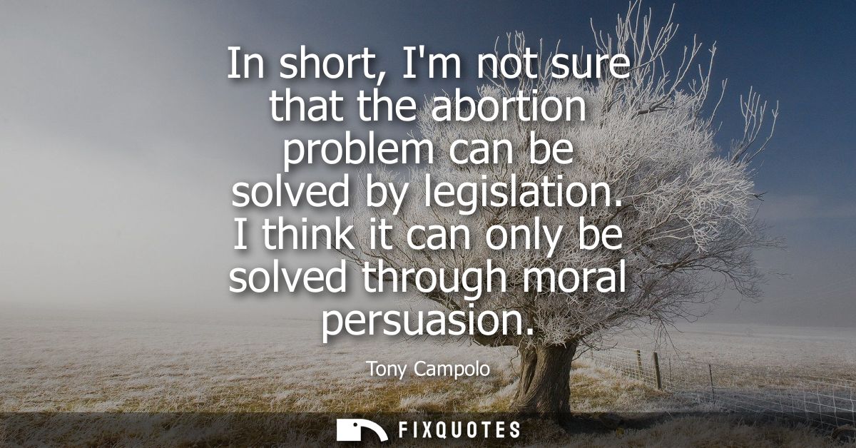 In short, Im not sure that the abortion problem can be solved by legislation. I think it can only be solved through mora