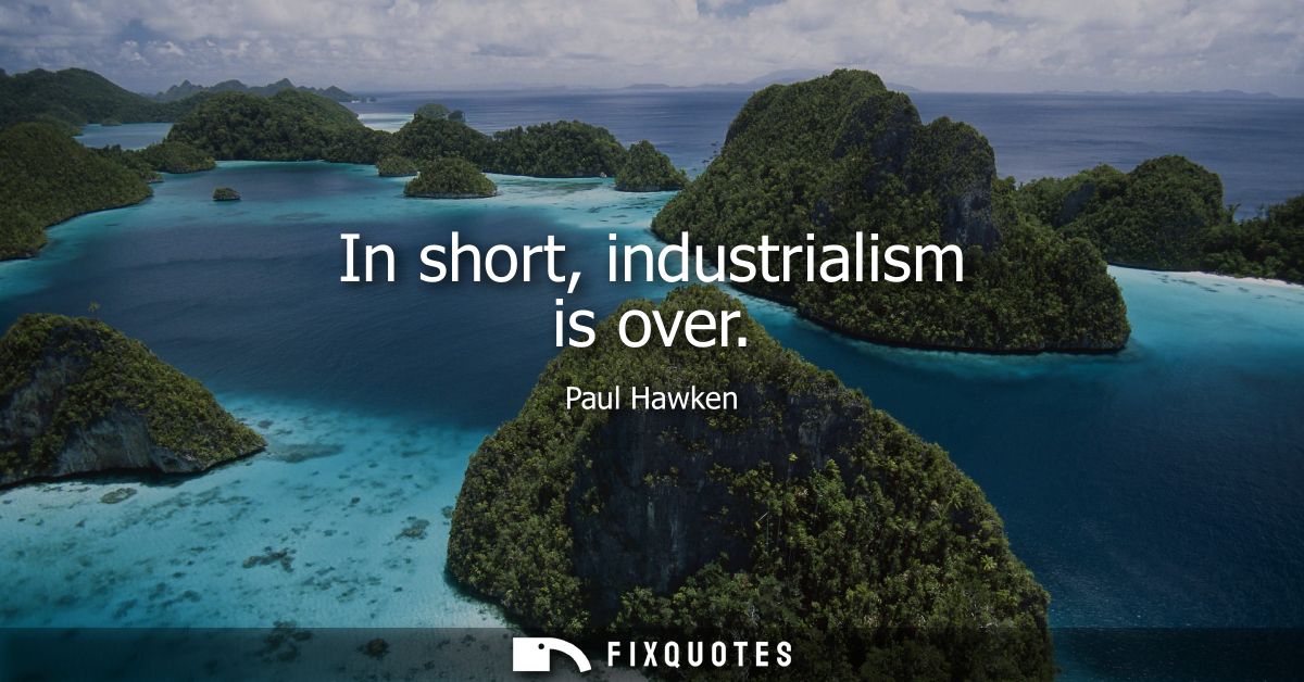 In short, industrialism is over