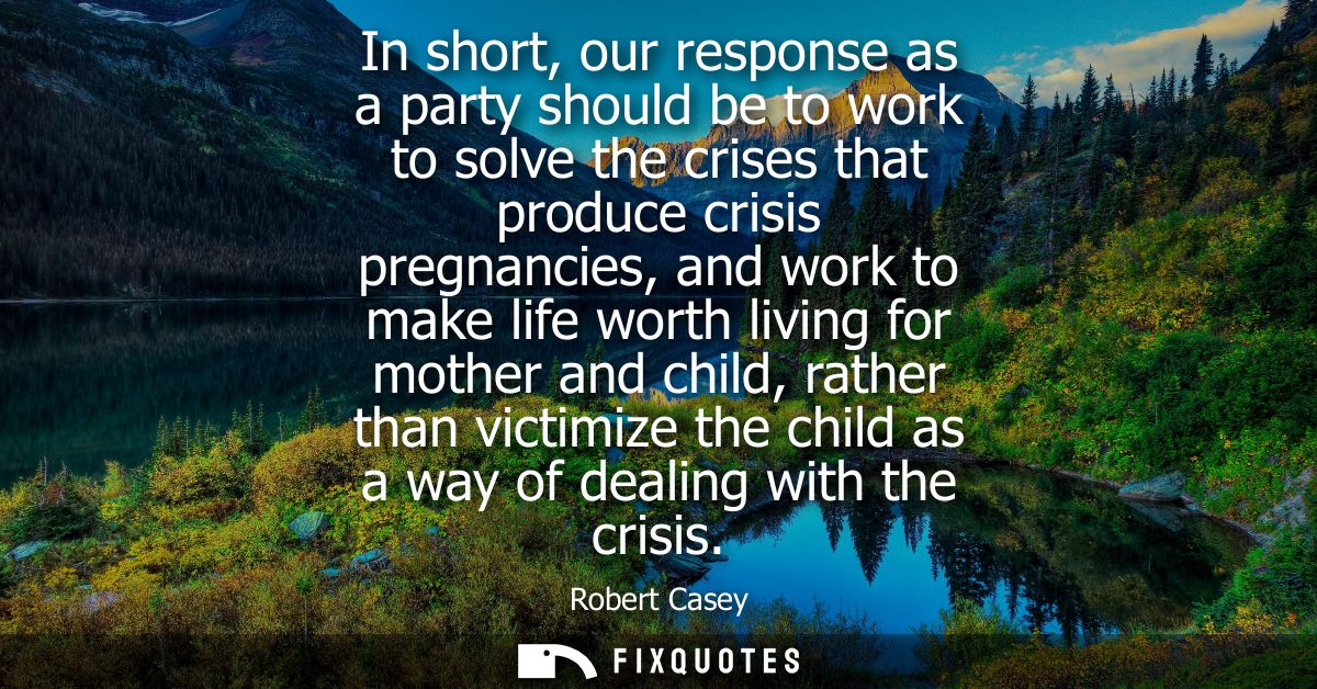 In short, our response as a party should be to work to solve the crises that produce crisis pregnancies, and work to mak
