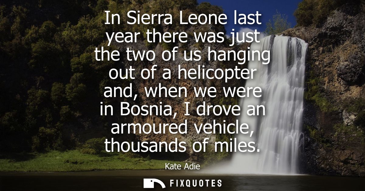 In Sierra Leone last year there was just the two of us hanging out of a helicopter and, when we were in Bosnia, I drove 
