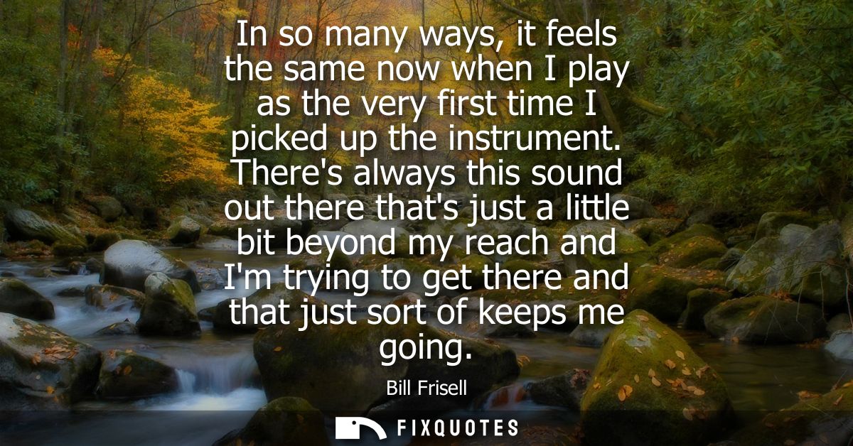 In so many ways, it feels the same now when I play as the very first time I picked up the instrument.
