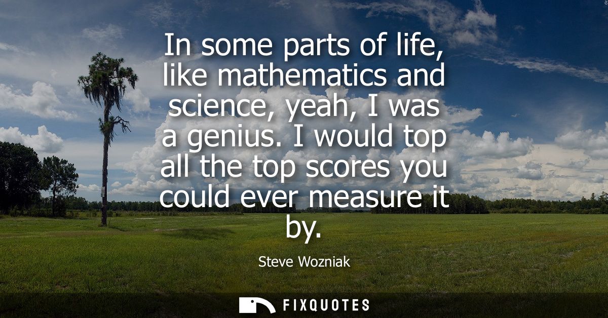 In some parts of life, like mathematics and science, yeah, I was a genius. I would top all the top scores you could ever