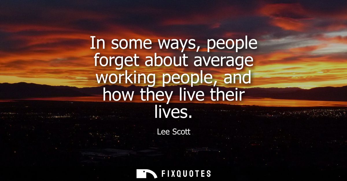 In some ways, people forget about average working people, and how they live their lives