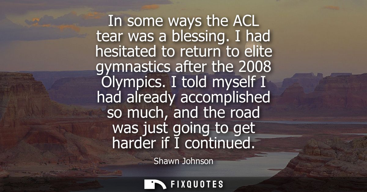 In some ways the ACL tear was a blessing. I had hesitated to return to elite gymnastics after the 2008 Olympics.