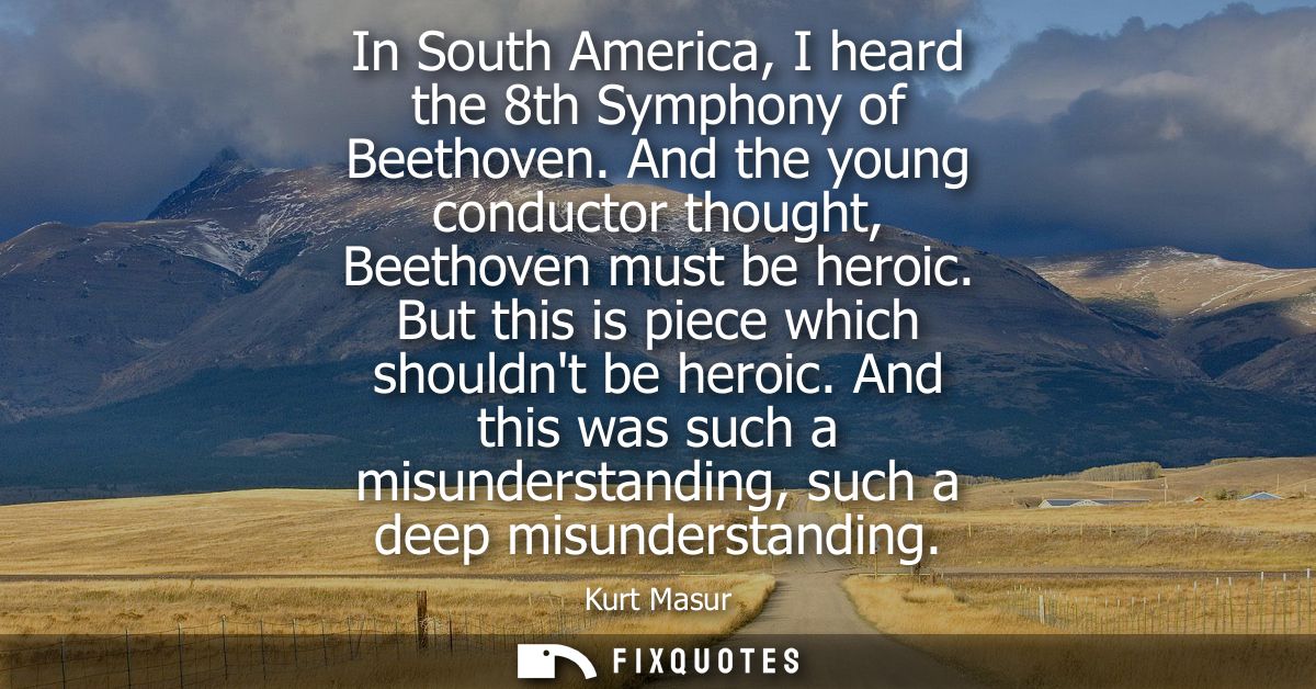 In South America, I heard the 8th Symphony of Beethoven. And the young conductor thought, Beethoven must be heroic. But 