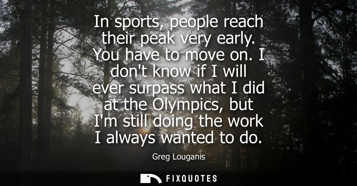 In sports, people reach their peak very early. You have to move on. I dont know if I will ever surpass what I did at the