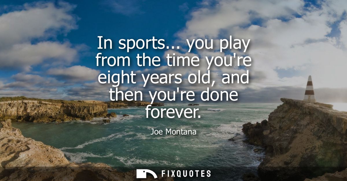 In sports... you play from the time youre eight years old, and then youre done forever