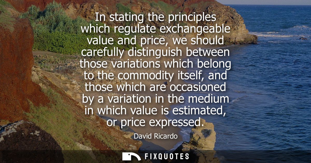 In stating the principles which regulate exchangeable value and price, we should carefully distinguish between those var
