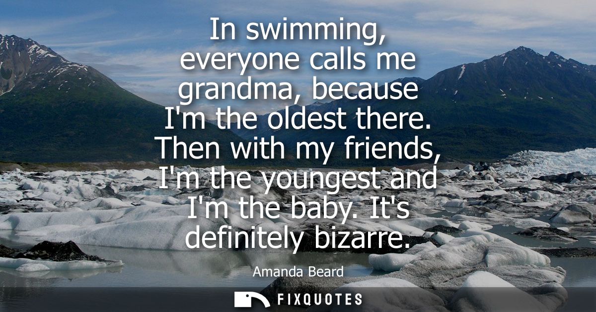 In swimming, everyone calls me grandma, because Im the oldest there. Then with my friends, Im the youngest and Im the ba