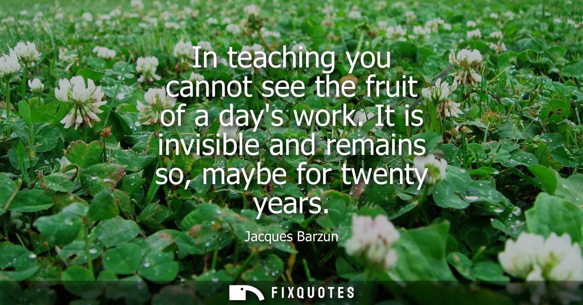 In teaching you cannot see the fruit of a days work. It is invisible and remains so, maybe for twenty years