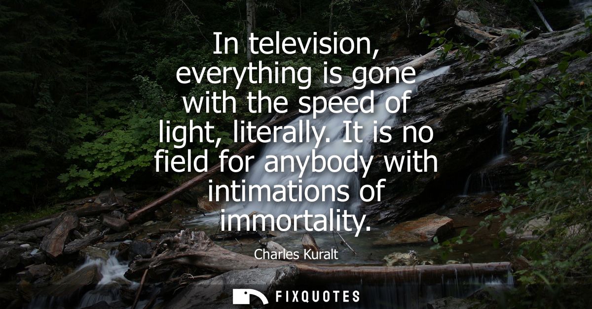 In television, everything is gone with the speed of light, literally. It is no field for anybody with intimations of imm