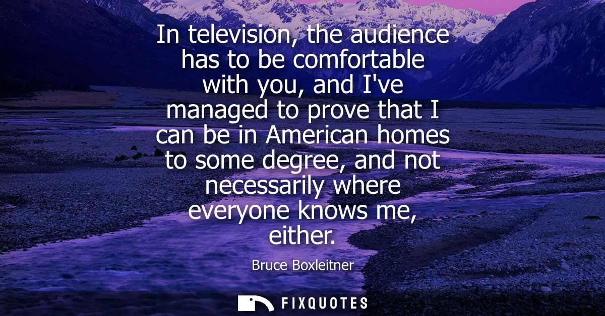 In television, the audience has to be comfortable with you, and Ive managed to prove that I can be in American homes to 