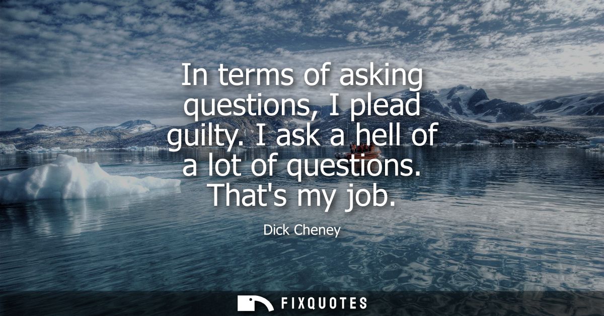 In terms of asking questions, I plead guilty. I ask a hell of a lot of questions. Thats my job