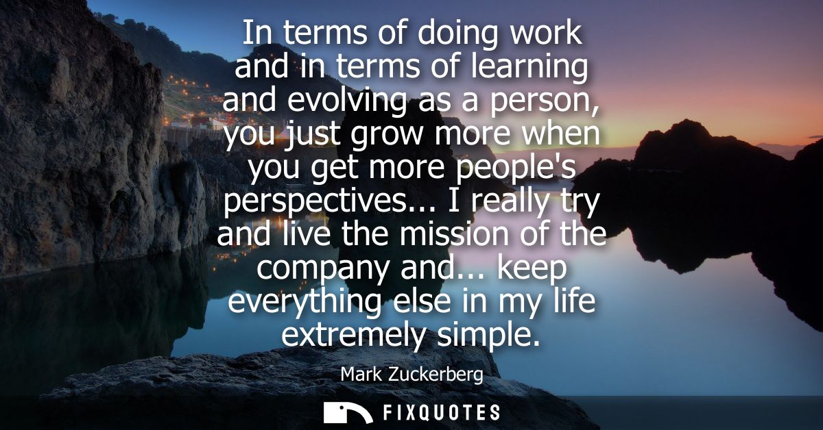 In terms of doing work and in terms of learning and evolving as a person, you just grow more when you get more peoples p