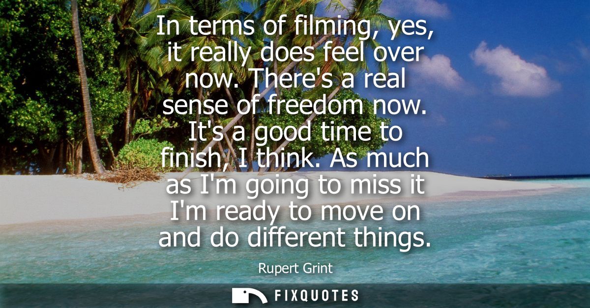 In terms of filming, yes, it really does feel over now. Theres a real sense of freedom now. Its a good time to finish, I