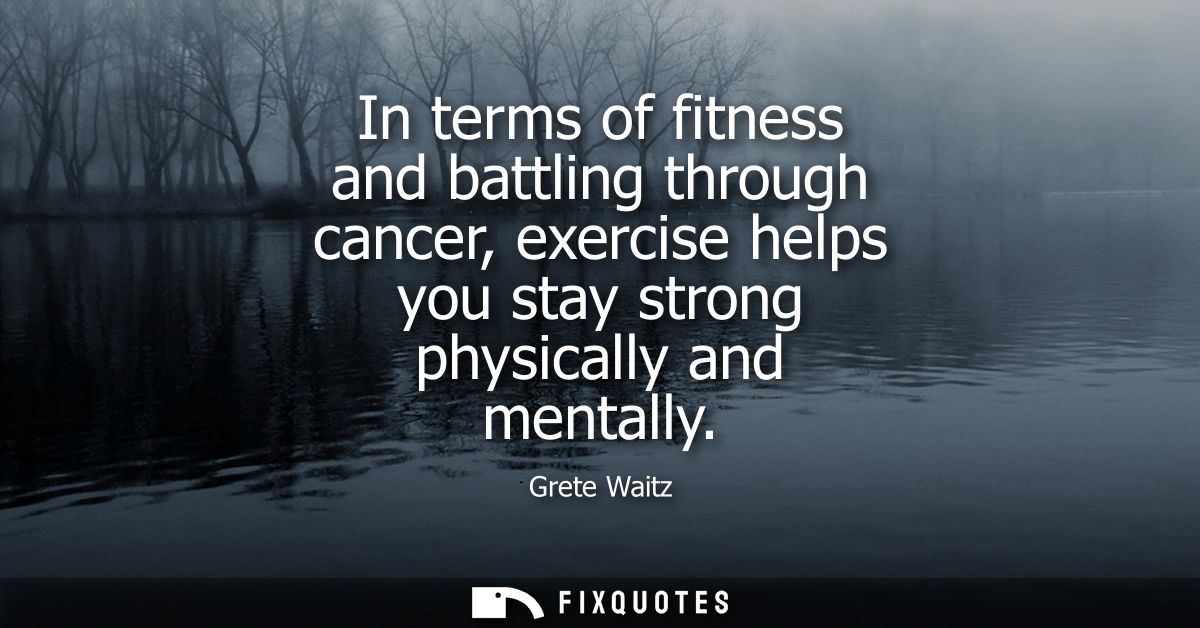 In terms of fitness and battling through cancer, exercise helps you stay strong physically and mentally