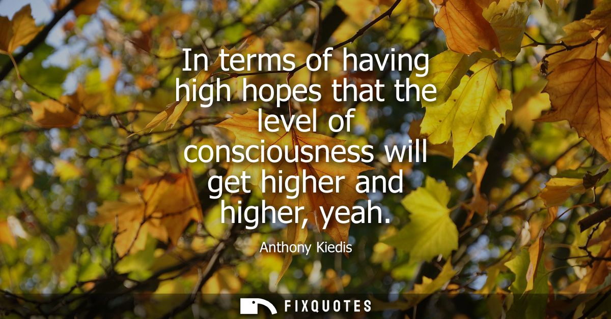 In terms of having high hopes that the level of consciousness will get higher and higher, yeah