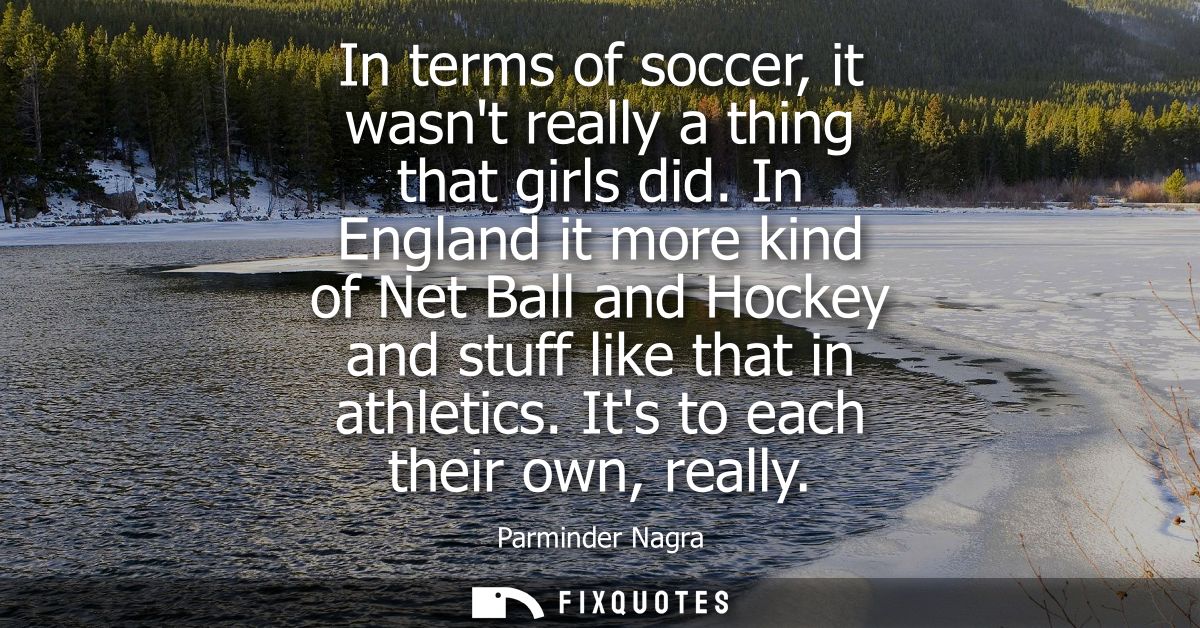 In terms of soccer, it wasnt really a thing that girls did. In England it more kind of Net Ball and Hockey and stuff lik