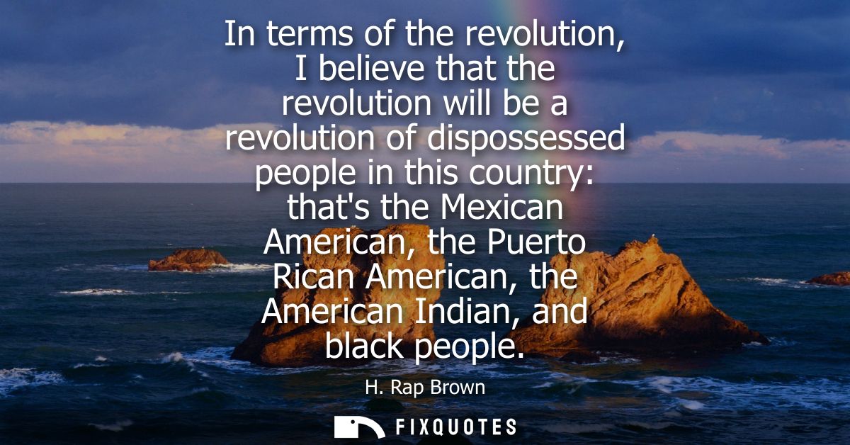 In terms of the revolution, I believe that the revolution will be a revolution of dispossessed people in this country: t