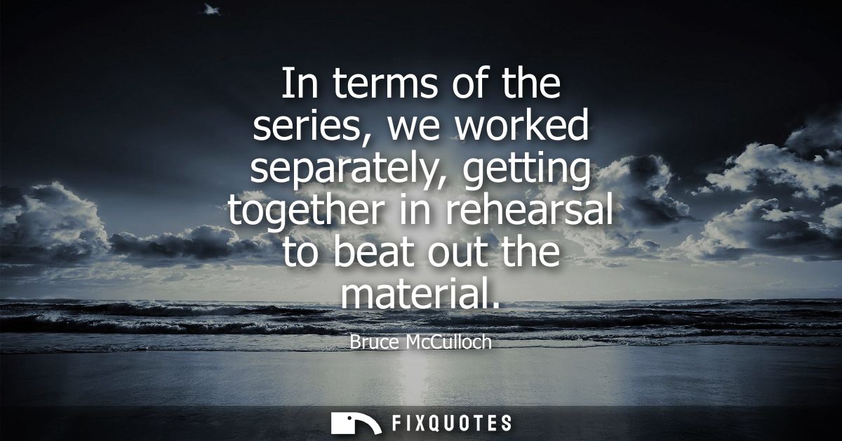 In terms of the series, we worked separately, getting together in rehearsal to beat out the material