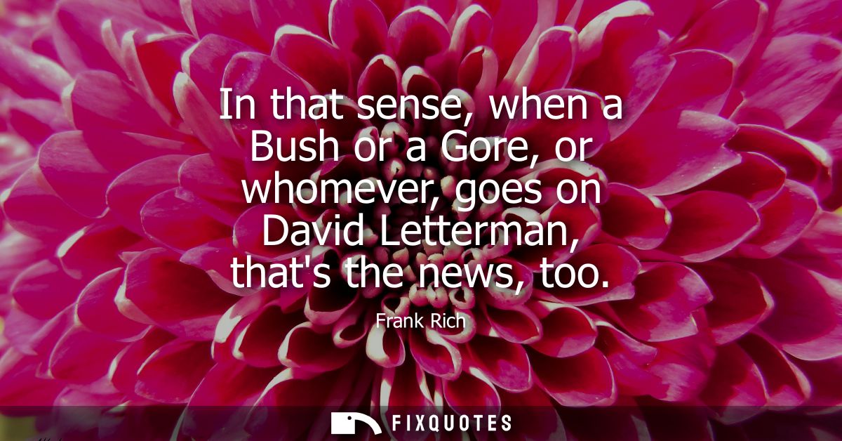 In that sense, when a Bush or a Gore, or whomever, goes on David Letterman, thats the news, too