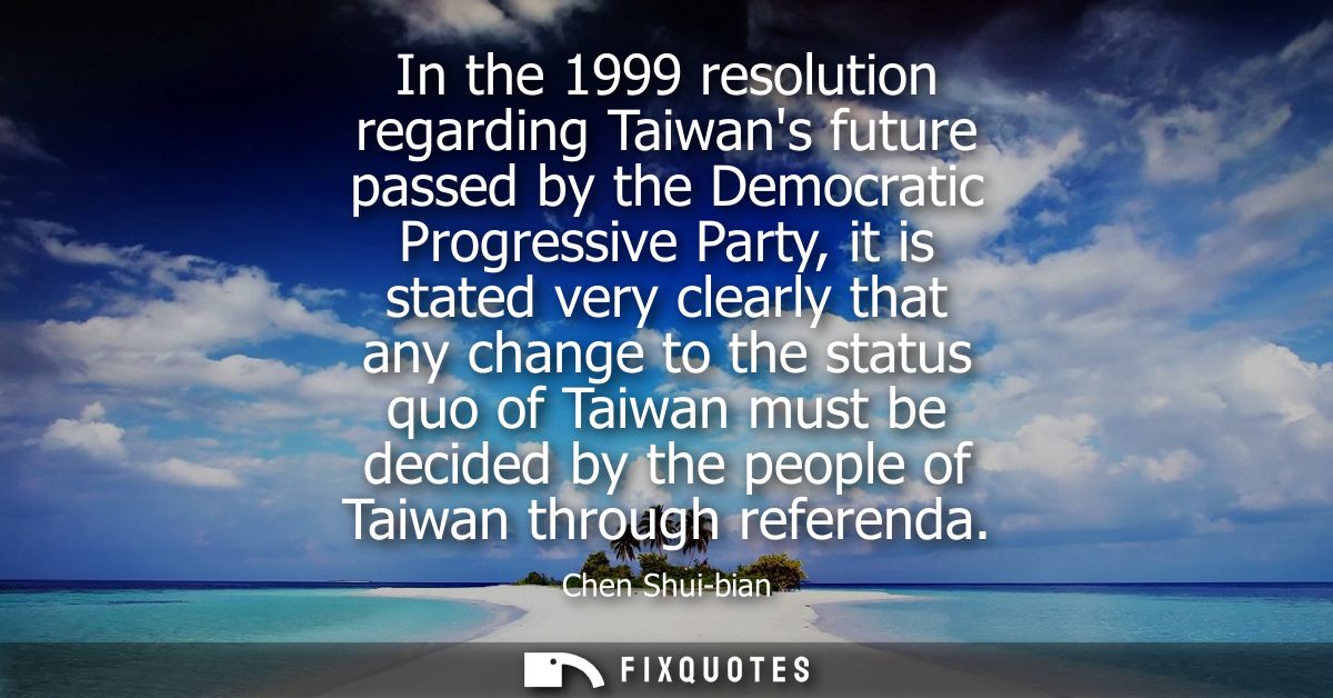 In the 1999 resolution regarding Taiwans future passed by the Democratic Progressive Party, it is stated very clearly th