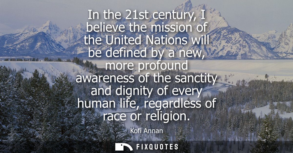 In the 21st century, I believe the mission of the United Nations will be defined by a new, more profound awareness of th