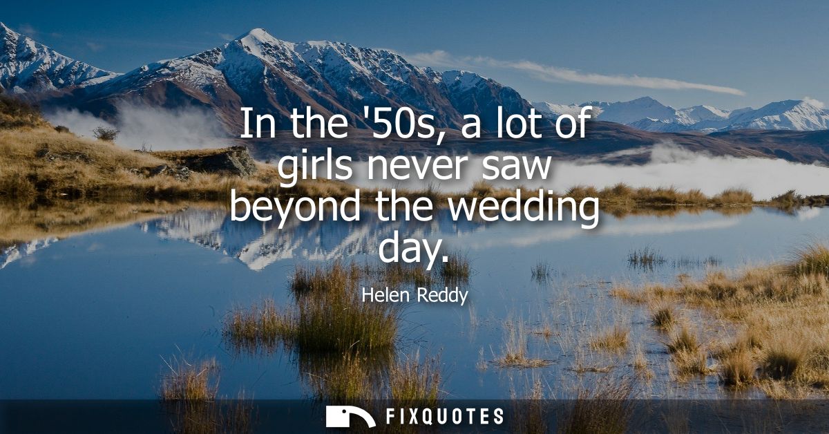 In the 50s, a lot of girls never saw beyond the wedding day