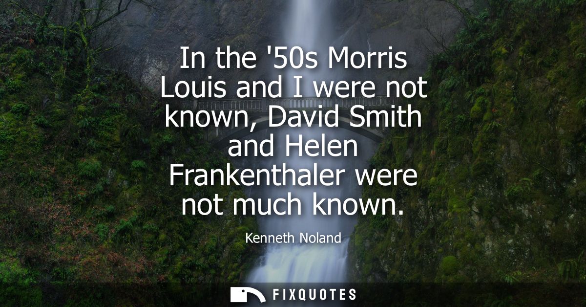 In the 50s Morris Louis and I were not known, David Smith and Helen Frankenthaler were not much known