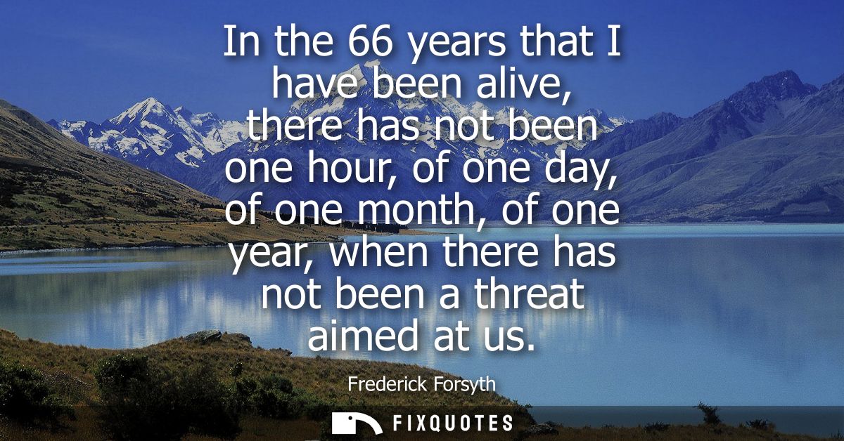 In the 66 years that I have been alive, there has not been one hour, of one day, of one month, of one year, when there h