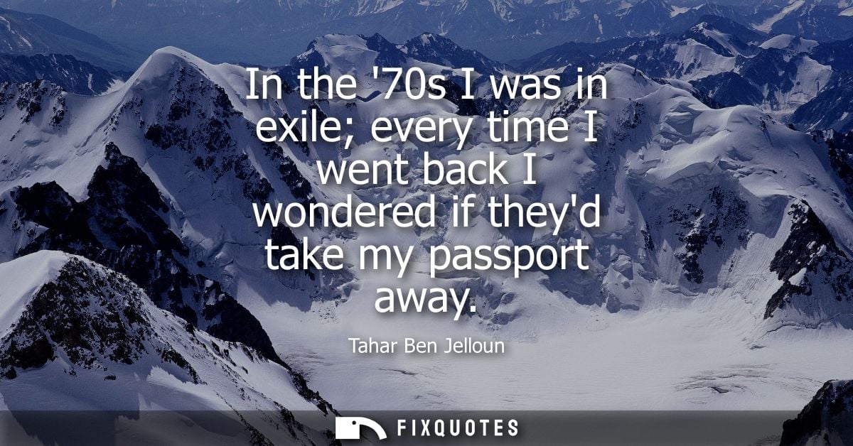 In the 70s I was in exile every time I went back I wondered if theyd take my passport away