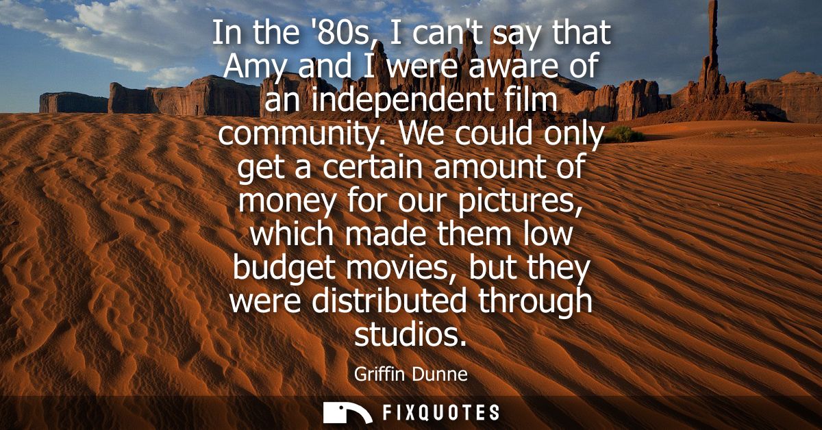 In the 80s, I cant say that Amy and I were aware of an independent film community. We could only get a certain amount of