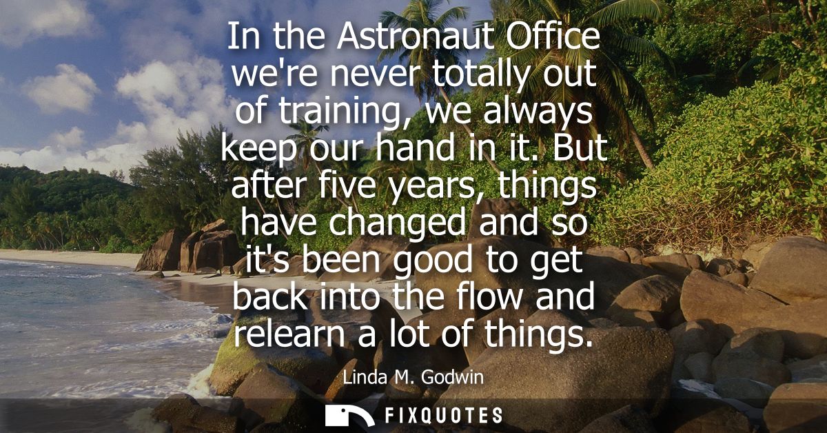 In the Astronaut Office were never totally out of training, we always keep our hand in it. But after five years, things 