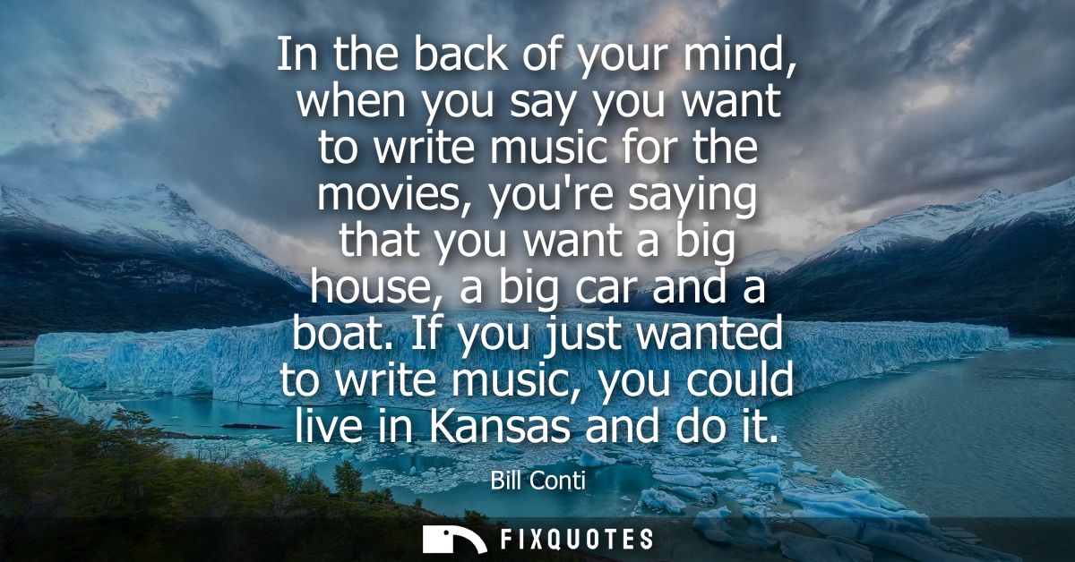 In the back of your mind, when you say you want to write music for the movies, youre saying that you want a big house, a