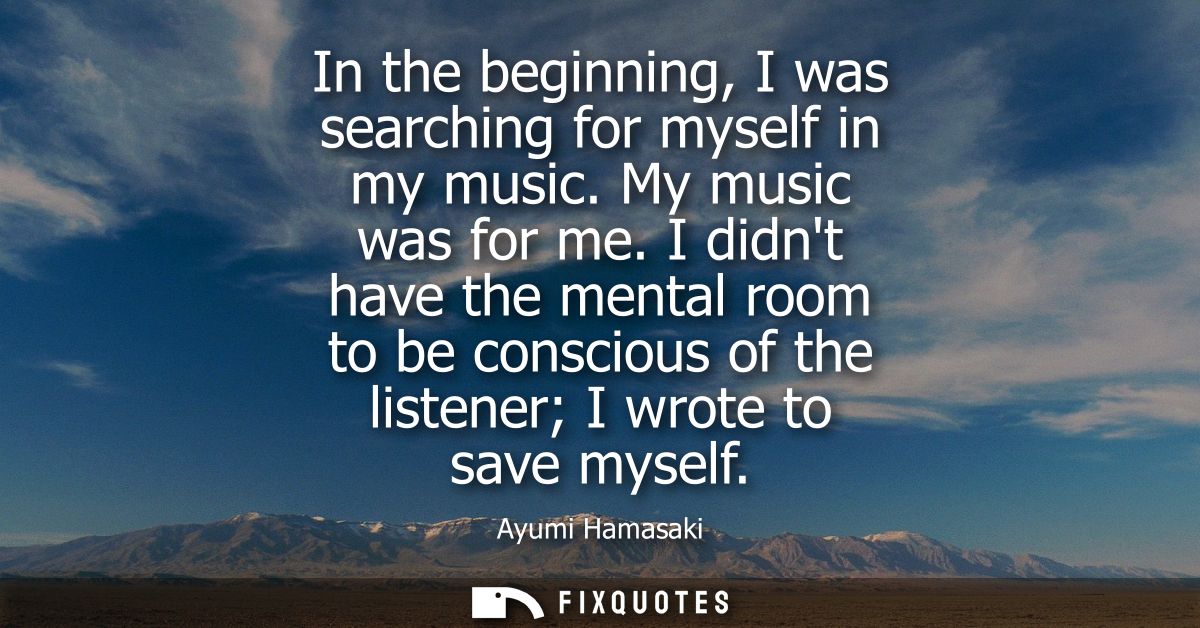In the beginning, I was searching for myself in my music. My music was for me. I didnt have the mental room to be consci