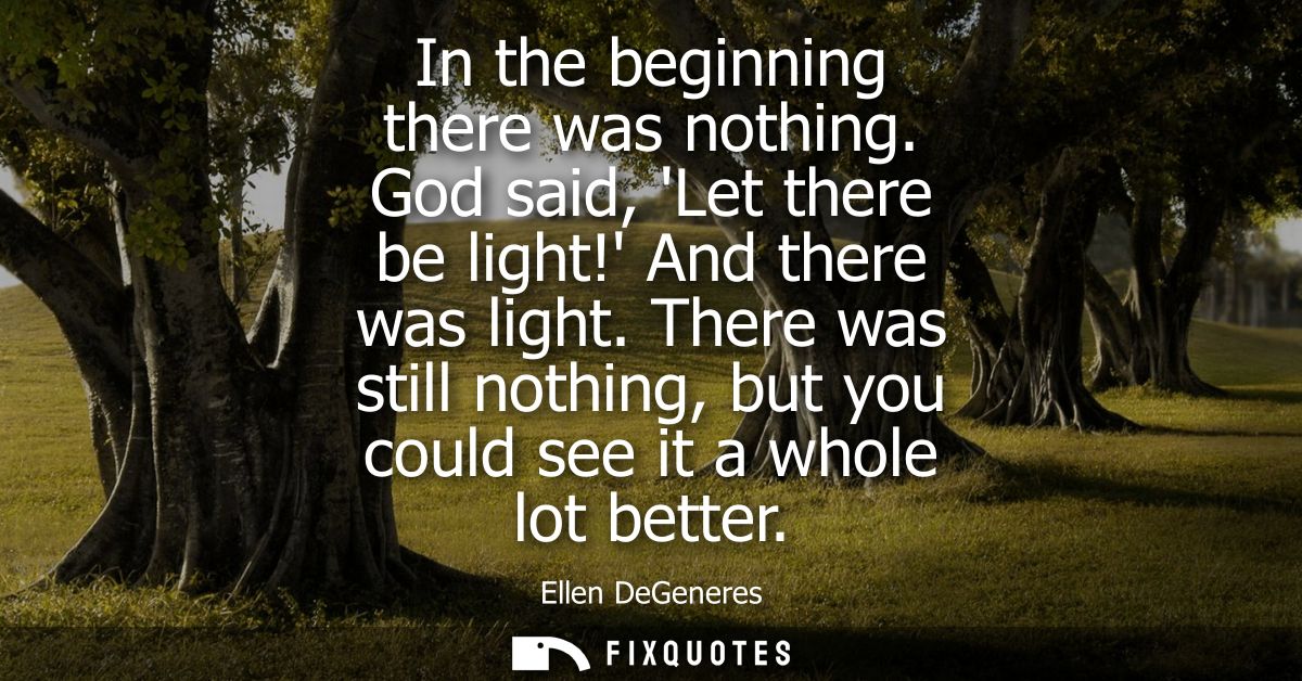 In the beginning there was nothing. God said, Let there be light! And there was light. There was still nothing, but you 