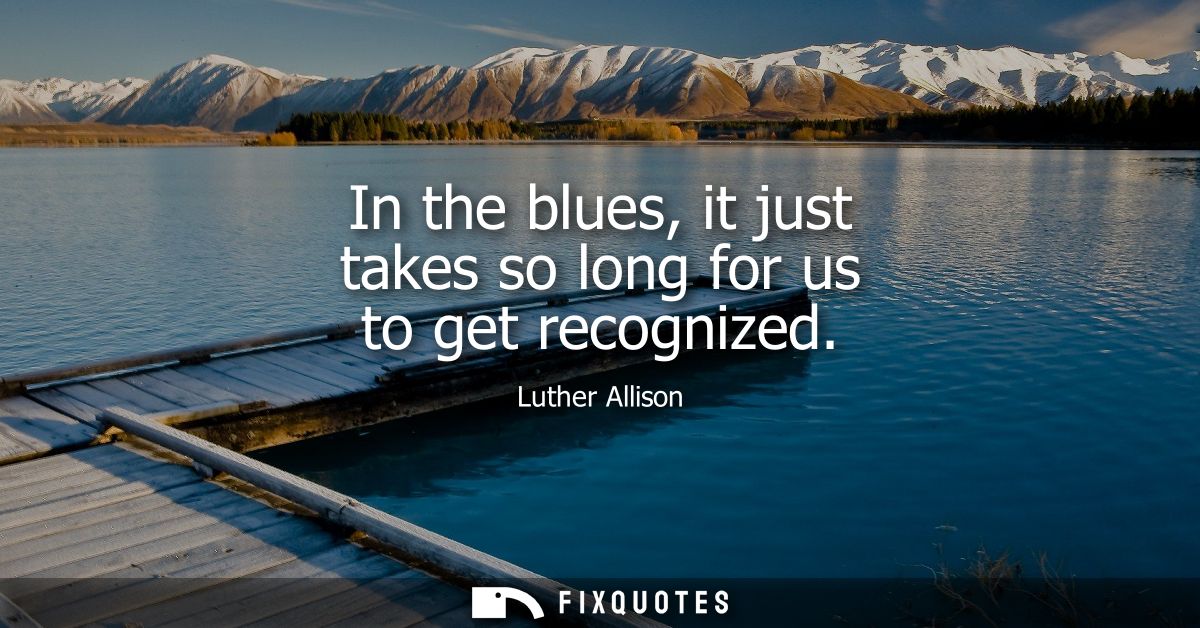 In the blues, it just takes so long for us to get recognized