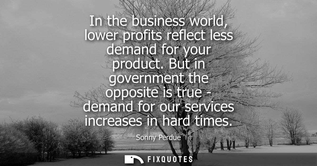In the business world, lower profits reflect less demand for your product. But in government the opposite is true - dema
