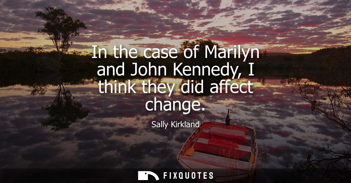 In the case of Marilyn and John Kennedy, I think they did affect change