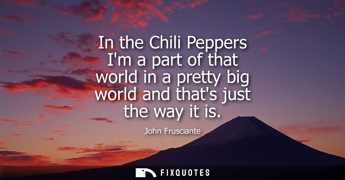 In the Chili Peppers Im a part of that world in a pretty big world and thats just the way it is