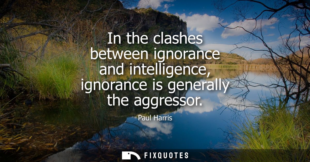 In the clashes between ignorance and intelligence, ignorance is generally the aggressor