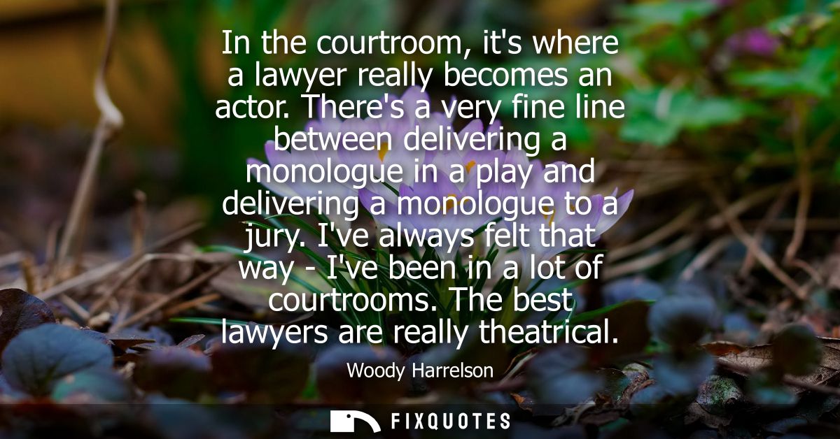 In the courtroom, its where a lawyer really becomes an actor. Theres a very fine line between delivering a monologue in 