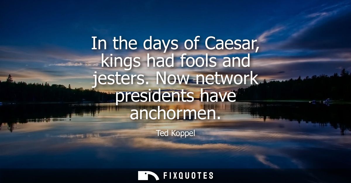 In the days of Caesar, kings had fools and jesters. Now network presidents have anchormen