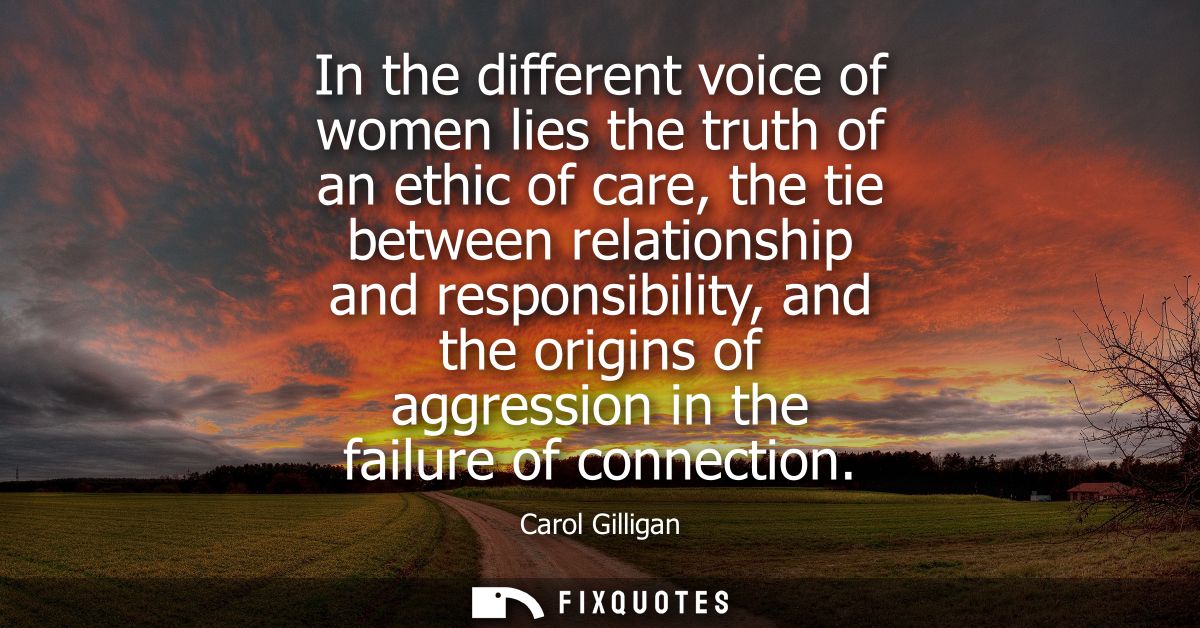 In the different voice of women lies the truth of an ethic of care, the tie between relationship and responsibility, and