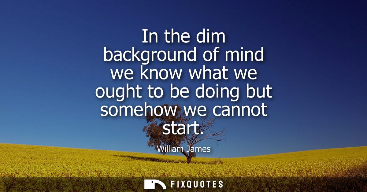 In the dim background of mind we know what we ought to be doing but somehow we cannot start