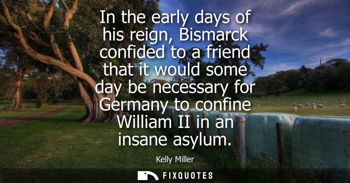 In the early days of his reign, Bismarck confided to a friend that it would some day be necessary for Germany to confine